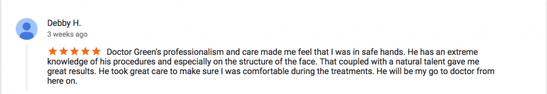 5 star review by Debby H. - Doctor Green's professionalism and care made me feel that I was in safe hands. He has an extreme knowledge of his procedures and especially on the structure of the face. That coupled with a natural talent gave me great results. He took great care to make sure I was comfortable during the treatments. He will be my go to doctor from here on.