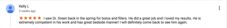 5 star review by Kelly L - I saw Dr. green back in the spring for botox and fillers. He did a great job and I loved my results. He is extremely competent in his work and has great bedside manner! I will definitely come back to see him again.
