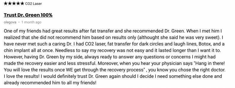 One of my friends had great results after fat transfer and she recommended Dr. Green. When I met him I realized that she did not recommend him based on results only (althought she said he was very sweet). I have never met such a caring Dr. I had 002 laser, fat transfer for dark circles and laugh lines, Botox, and a chin implant all at once. Needless to say my recovery was not easy and it lasted longer than I want it to. However, having Dr. Green by my side, always ready to answer any questions or concerns I might had made the recovery easier and less stressful. Moreover, when you hear your physician says “Hang in there! You will love the results once WE get through the recovery process