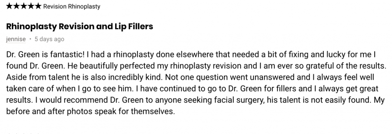 Dr. Green is fantastic! I had a rhinoplasty done elsewhere that needed a bit of fixing and lucky for me I found Dr. Green. He beautifully perfected my rhinoplasty revision and I am ever so grateful of the results. Aside from talent he is also incredibly kind. Not one question went unanswered and I always feel well taken care of when I go to see him. I have continued to go to Dr. Green for fillers and I always get great results. I would recommend Dr. Green to anyone seeking facial surgery, his talent is not easily found. My before and after photos speak for themselves.