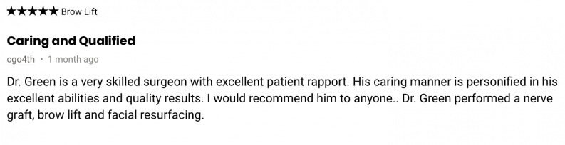 Dr. Green is a very skilled surgeon with excellent patient rapport. His caring manner is personified in his excellent abilities and quality results. I would recommend him to anyone.. Dr. Green performed a nerve graft, brow lift and facial resurfacing.