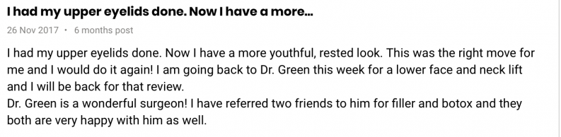 I had my upper eyelids done. Now I have a more youthful, rested look. This was the right move for me and I would do it again! I am going back to Dr. Green this week for a lower face and neck lift and I will be back for that review.  Dr. Green is a wonderful surgeon! I have referred two friends to him for filler and botox and they both are very happy with him as well.