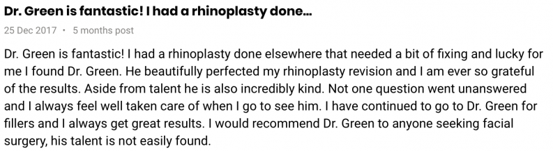 Dr. Green is fantastic! I had a rhinoplasty done elsewhere that needed a bit of fixing and lucky for me I found Dr. Green. He beautifully perfected my rhinoplasty revision and I am ever so grateful for the results. Aside from talent he is also incredibly kind. Not one question went unanswered and I always feel well taken care of when I go to see him. I have continued to go to Dr. Green for fillers and I always get great results. I would recommend Dr. Green to anyone seeking facial surgery, his talent is not easily found. My before and after photos speak for themselves.