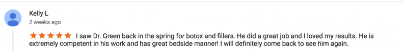 5 star review by Kelly L - I saw Dr. Green back in the spring for botox and fillers. He did a great job and I loved my results. He is extremely competent in his work and has great bedside manner! I will definitely come back to see him again.