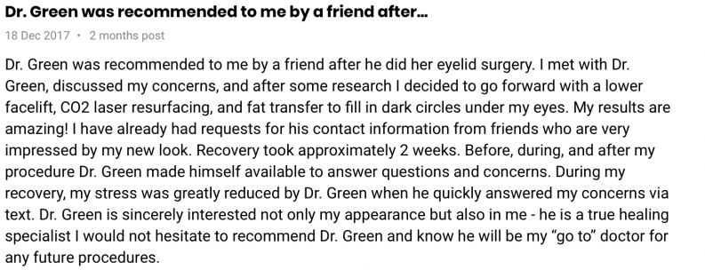Dr. Green was recommended to me by a friend after he did her eyelid surgery. I met with Dr. Green, discussed my concerns, and after some research I decided to go forward with a lower facelift, CO2 laser resurfacing, and fat transfer to fill in dark circles under my eyes. My results are amazing! I have already had requests for his contact information from friends who are very impressed by my new look. Recovery took approximately 2 weeks. Before, during, and after my procedure Dr. Green made himself available to answer questions and concerns. During my recovery, my stress was greatly reduced by Dr. Green when he quickly answered my concerns via text. Dr. Green is sincerely interested not only my appearance but also in me - he is a true healing specialist I would not hesitate to recommend Dr. Green and know he will be my 