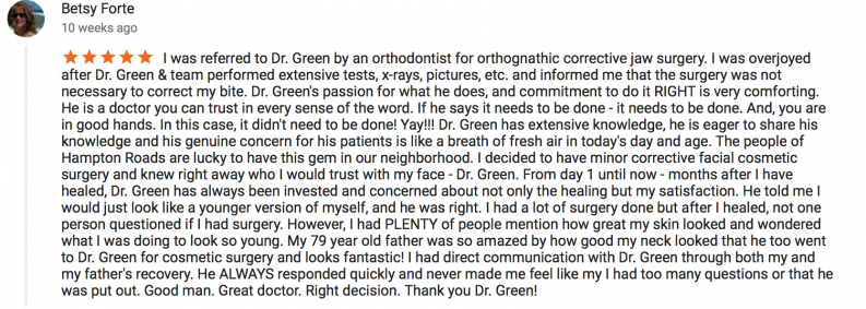 5 star review by Betsy Forte - I was referred to Dr. Green by an orthodontist for orthognathic corrective jaw surgery. I was overjoyed after Dr. Green & team performed extensive texts, x-rays, pictures, etc. and informed me that the surgery was not necessary to correct my bite. Dr. Green's passion for what he does, and commitment to do it RIGHT is very comforting. He is a doctor you can trust in every sense of the word. If he says it needs to be done - it needs to be done. And, you are in good hands. In this case, it didn't need to be done! Yay!!! Dr. Green has extensive knowledge, he is eager to share his knowledge and his genuine concern for his patients is like a breath of fresh air in today's day and age. The people of Hampton Roads are lucky to have this gem in our neighborhood. I decided to have minor corrective facial cosmetic surgery and knew right away who I would trust with my face - Dr. Green. From day 1 until now - months after I have healed, Dr. Green has always been invested and concerned about not only the healing but my satisfaction. He told me I would just look like a younger version of myself, and he was right. I had a lot of surgery done but after I healed, not one person questioned if I had surgery. However, I had PLENTY of people mention how great my skin looked and wondered what I was doing to look so young. My 79 year old father was so amazed by how good my neck looked that he too went to Dr. Green for cosmetic surgery and looks fantastic! I had direct communication with Dr. Green through both my and my father's recovery. He ALWAYS responded quickly and never made me feel like my I had too many questions or that he was put out. Good man. Great doctor. Right decision. Thank you Dr. Green!