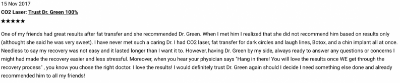 One of my friends had great results after fat transfer and she recommended Dr. Green. When I met him I realized that she did not recommend him based on results only (althought she said he was very sweet). I have never met such a caring Dr. I had CO2 laser, fat transfer for dark circles and laugh lines, Botox, and a chin implant all at once. Needless to say my recovery was not easy and it lasted longer than I want it to. However, having Dr. Green by my side, always ready to answer any questions or concerns I might had made the recovery easier and less stressful. Moreover, when you hear the physician says 