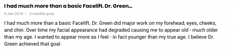 I had much more than a basic Facelift. Dr. Green did major work on my forehead, eyes, cheeks, and chin. Over time my facial appearance had degraded causing me to appear old - much older than my age. I wanted to appear more as I feel - in fact younger than my true age. I believe Dr. Green achieved that goal.