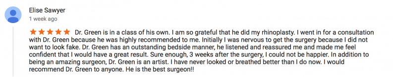 5 star review by Elise Sawyer - Dr. Green is in a class of his own. I am so grateful that he did my rhinoplasty. I went in for a consultation with Dr. Green because he was highly recommended to me. Initially I was nervous to get the surgery because I did not want to look fake. Dr. Green has an outstanding bedside manner, he listened and reassured me and made me feel confident that I would have a great result. Sure enough, 3 weeks after the surgery, I could not be happier. In addition to being an amazing surgeon, Dr. Green i san artist. I have never looked or breathed better than I do now. I would recommend Dr. Green to anyone. He is the best surgeon!!