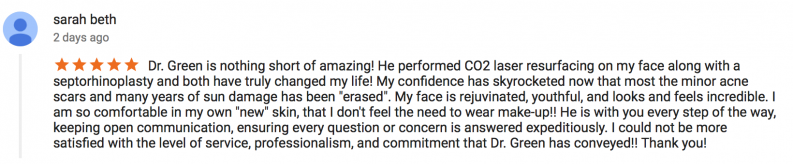 5 star review by sarah beth - Dr. Green is nothing short of amazing! He performed CO2 laser resurfacing on my face along with a septorhinoplasty and both have truly changed my life! My confidence has skyrocketed now that most the minor acne scars and many years of sun damage has been 